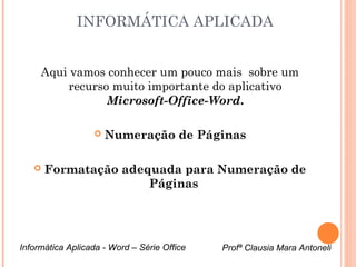 INFORMÁTICA APLICADA 
Aqui vamos conhecer um pouco mais sobre um 
recurso muito importante do aplicativo 
Microsoft-Office-Word. 
 Numeração de Páginas 
 Formatação adequada para Numeração de 
Páginas 
Informática Aplicada - Word – Série Office Profª Clausia Mara Antoneli 
 