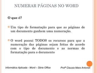 NUMERAR PÁGINAS NO WORD 
O que é? 
 Um tipo de formatação para que as páginas de 
um documento ganhem uma numeração. 
 O word possui TODOS os recursos para que a 
numeração das páginas sejam feitas de acordo 
com o tipo de documento e as normas de 
formatação para o documento 
Informática Aplicada - Word – Série Office Profª Clausia Mara Antoneli 
 