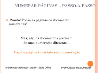 NUMERAR PÁGINAS - PASSO-A-PASSO 
3. Pronto! Todas as páginas do documento 
numeradas! 
Mas, alguns documentos precisam 
de uma numeração diferente ... 
Capa e páginas iniciais sem numeração 
Informática Aplicada - Word – Série Office Profª Clausia Mara Antoneli 
 