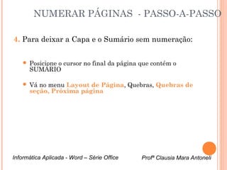 NUMERAR PÁGINAS - PASSO-A-PASSO 
4. Para deixar a Capa e o Sumário sem numeração: 
 Posicione o cursor no final da página que contém o 
SUMÁRIO 
 Vá no menu Layout de Página, Quebras, Quebras de 
seção, Próxima página 
Informática Aplicada - Word – Série Office Profª Clausia Mara Antoneli 
 