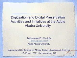 Digitization and Digital Preservation
   Activities and Initiatives at the Addis
              Ababa University


                    Teklemichael T. Wordofa
                      Teferat@gmail.com
                     Addis Ababa University

International Conference on African Digital Libraries and Archives
               17-18 Nov. 2011, Johannesburg, SA                  0
 