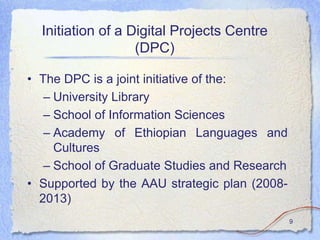 Initiation of a Digital Projects Centre
                   (DPC)

• The DPC is a joint initiative of the:
   – University Library
   – School of Information Sciences
   – Academy of Ethiopian Languages and
     Cultures
   – School of Graduate Studies and Research
• Supported by the AAU strategic plan (2008-
  2013)
                                               9
 