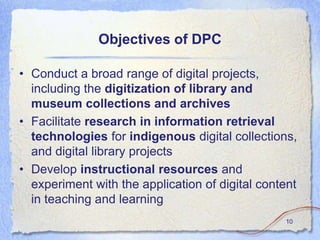 Objectives of DPC

• Conduct a broad range of digital projects,
  including the digitization of library and
  museum collections and archives
• Facilitate research in information retrieval
  technologies for indigenous digital collections,
  and digital library projects
• Develop instructional resources and
  experiment with the application of digital content
  in teaching and learning
                                                 10
 