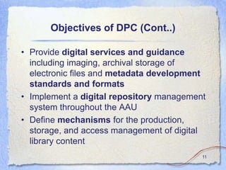 Objectives of DPC (Cont..)

• Provide digital services and guidance
  including imaging, archival storage of
  electronic files and metadata development
  standards and formats
• Implement a digital repository management
  system throughout the AAU
• Define mechanisms for the production,
  storage, and access management of digital
  library content
                                          11
 