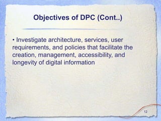 Objectives of DPC (Cont..)


• Investigate architecture, services, user
requirements, and policies that facilitate the
creation, management, accessibility, and
longevity of digital information




                                                 12
 