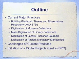 Outline
• Current Major Practices
   – Building Electronic Theses and Dissertations
     Repository (AAU-ETD)
   – Digitization of Museum Collections
   – Mass Digitization of Library Collections
   – Digitization of Locally Published Journals
   – Digitization of Ancient Monastery Manuscripts
• Challenges of Current Practices
• Initiation of a Digital Projects Centre (DPC)
                                                     1
 