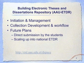 Building Electronic Theses and
   Dissertations Repository (AAU-ETDR)

• Initiation & Management
• Collection Development & workflow
• Future Plans
  – Direct submission by the students
  – Scaling up into national ETDR


    http://etd.aau.edu.et/dspace
                                         2
 