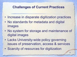 Challenges of Current Practices

• Increase in disparate digitization practices
• No standards for metadata and digital
  images
• No system for storage and maintenance of
  digital images
• Lacks University-wide policy governing
  issues of preservation, access & services
• Scarcity of resources for digitization
                                            8
 