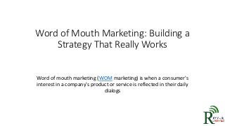 Word of Mouth Marketing: Building a
Strategy That Really Works
Word of mouth marketing (WOM marketing) is when a consumer's
interest in a company's product or service is reflected in their daily
dialogs
 
