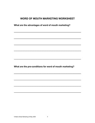 WORD OF MOUTH MARKETING WORKSHEET

What are the advantages of word of mouth marketing?




What are the pre-conditions for word of mouth marketing?




© Maine Street Marketing 20 May 2009   1
 