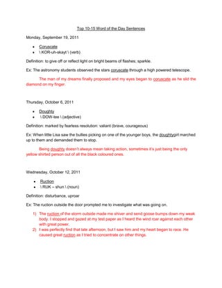 Top 10-15 Word of the Day Sentences

Monday, September 19, 2011

        Coruscate
         KOR-uh-skayt  (verb)

Definition: to give off or reflect light on bright beams of flashes; sparkle.

Ex: The astronomy students observed the stars coruscate through a high powered telescope.

      The man of my dreams finally proposed and my eyes began to coruscate as he slid the
diamond on my finger.



Thursday, October 6, 2011

        Doughty
         DOW-tee  (adjective)

Definition: marked by fearless resolution: valiant (brave, courageous)

Ex: When little Lisa saw the bullies picking on one of the younger boys, the doughtygirl marched
up to them and demanded them to stop.

       Being doughty doesn’t always mean taking action, sometimes it’s just being the only
yellow shirted person out of all the black coloured ones.



Wednesday, October 12, 2011

        Ruction
         RUK – shun  (noun)

Definition: disturbance, uproar

Ex: The ruction outside the door prompted me to investigate what was going on.

    1) The ruction of the storm outside made me shiver and send goose bumps down my weak
       body. I stopped and gazed at my test paper as I heard the wind roar against each other
       with great power.
    2) I was perfectly find that late afternoon, but I saw him and my heart began to race. He
       caused great ruction as I tried to concentrate on other things.
 