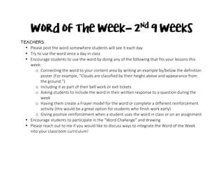 Word of the Week- 2nd
9 Weeks
Teachers:
• Please	post	the	word	somewhere	students	will	see	it	each	day	
• Try	to	use	the	word	once	a	day	in	class	
• Encourage	students	to	use	the	word	by	doing	any	of	the	following	that	fits	your	lessons	this	
week:		
o Connecting	the	word	to	your	content	area	by	writing	an	example	by/below	the	definition	
poster	(For	example,	“Clouds	are	classified	by	their	height	above	and	appearance	from	
the	ground.”)	
o Including	it	as	part	of	their	bell	work	or	exit	tickets	
o Asking	students	to	include	the	word	in	their	written	response	to	a	question	during	the	
week	
o Having	them	create	a	Frayer	model	for	the	word	or	complete	a	different	reinforcement	
activity	(this	would	be	a	great	option	for	students	who	finish	work	early)	
o Giving	positive	reinforcement	when	a	student	uses	the	word	in	class	or	on	an	assignment	
• Encourage	students	to	participate	in	the	“Word	Challenge”	and	drawing	
• Please	reach	out	to	me	if	you	would	like	to	discuss	ways	to	integrate	the	Word	of	the	Week	
into	your	classroom	curriculum!	
	
 