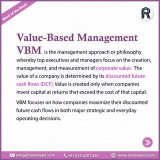 Word of theWeek
www.roadmapit.com
mktg@roadmapit.com +91 413-4207 333
Value-Based Management
VBM is the management approach or philosophy
whereby top executives and managers focus on the creation,
management, and measurement of corporate value. The
value of a company is determined by its discounted future
cash flows (DCF). Value is created only when companies
invest capital at returns that exceed the cost of that capital.
VBM focuses on how companies maximize their discounted
future cash flows in both major strategic and everyday
operating decisions.
 