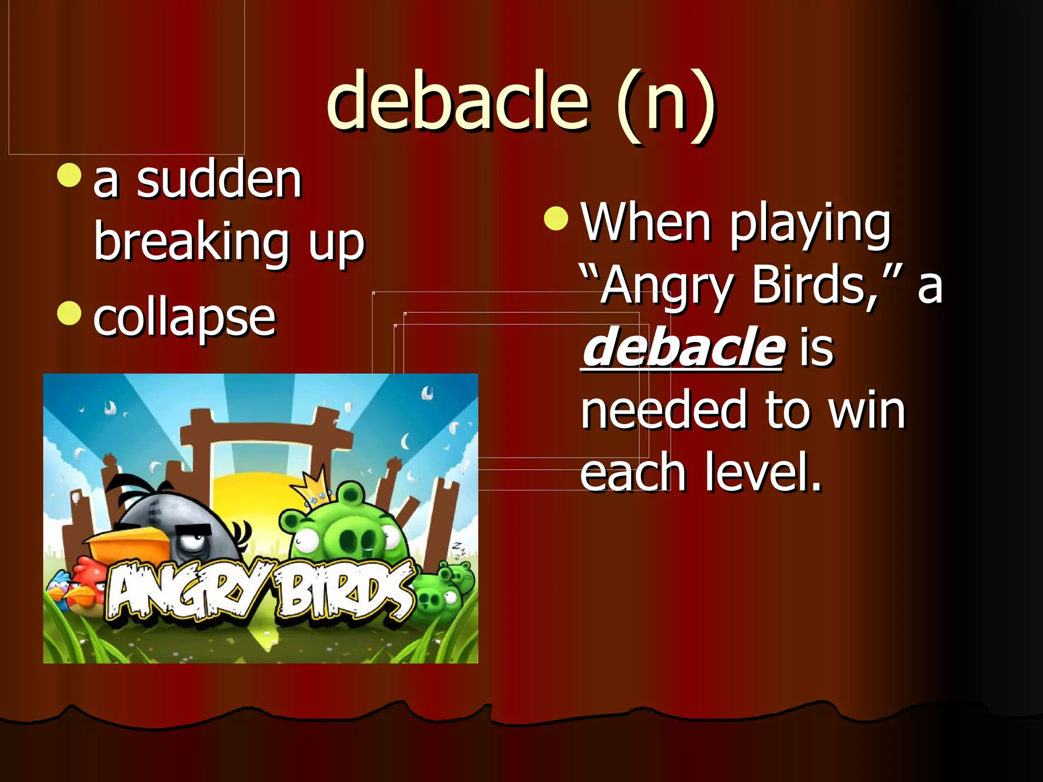 debacle (n)
a  sudden
                 When  playing
  breaking up
 collapse
                  “Angry Birds,” a
                  debacle is
                  needed to win
                  each level.
 