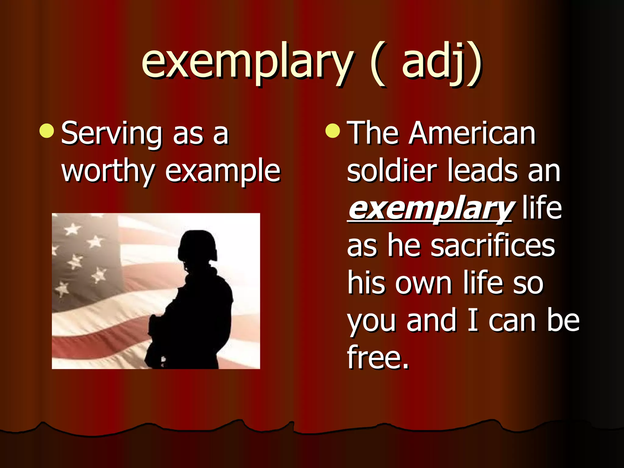 exemplary ( adj)
 Serving
        as a       The American
 worthy example    soldier leads an
                   exemplary life
                   as he sacrifices
                   his own life so
                   you and I can be
                   free.
 