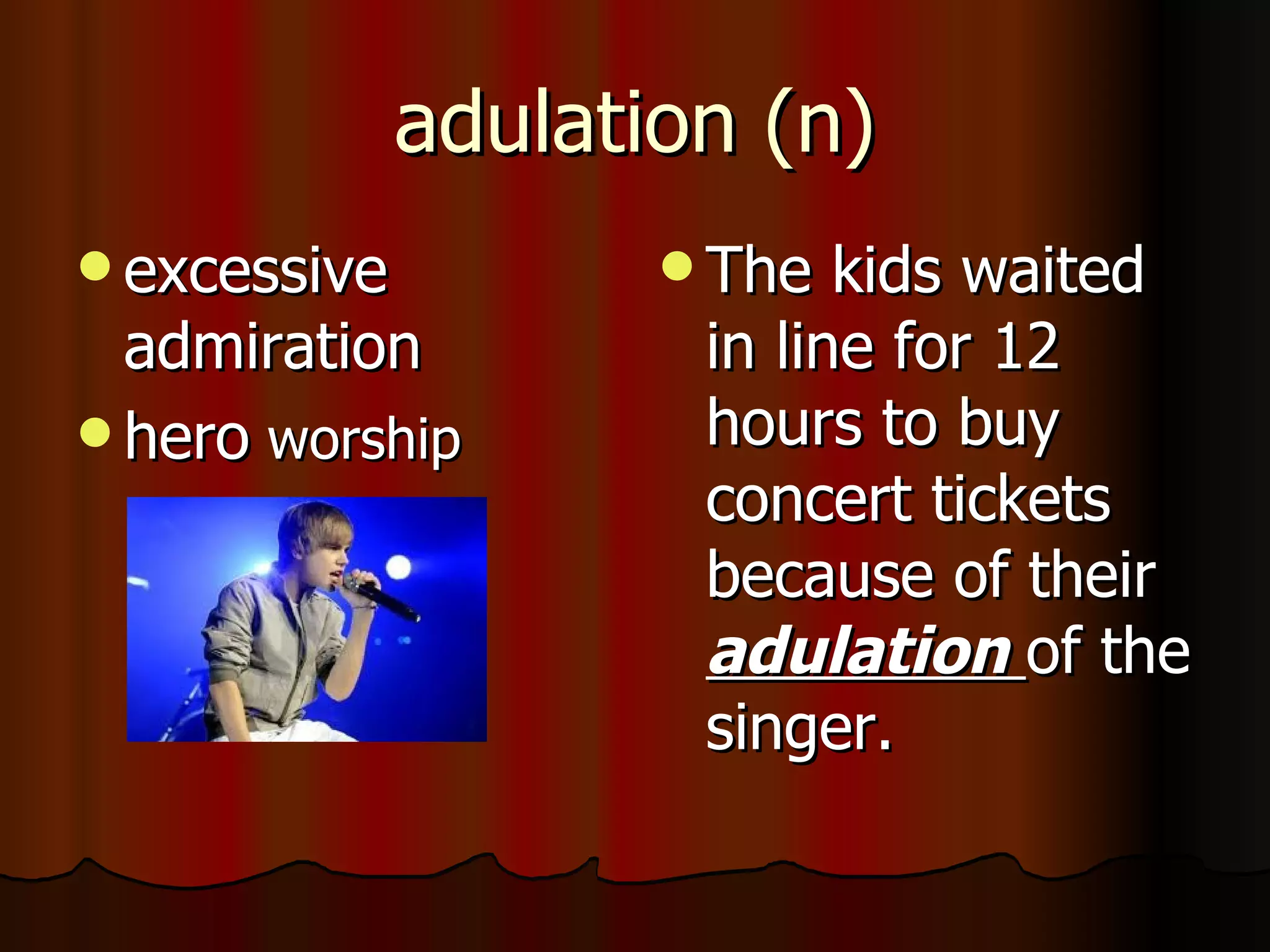 adulation (n)
 excessive           The  kids waited
  admiration          in line for 12
 hero worship        hours to buy
                      concert tickets
                      because of their
                      adulation of the
                      singer.
 