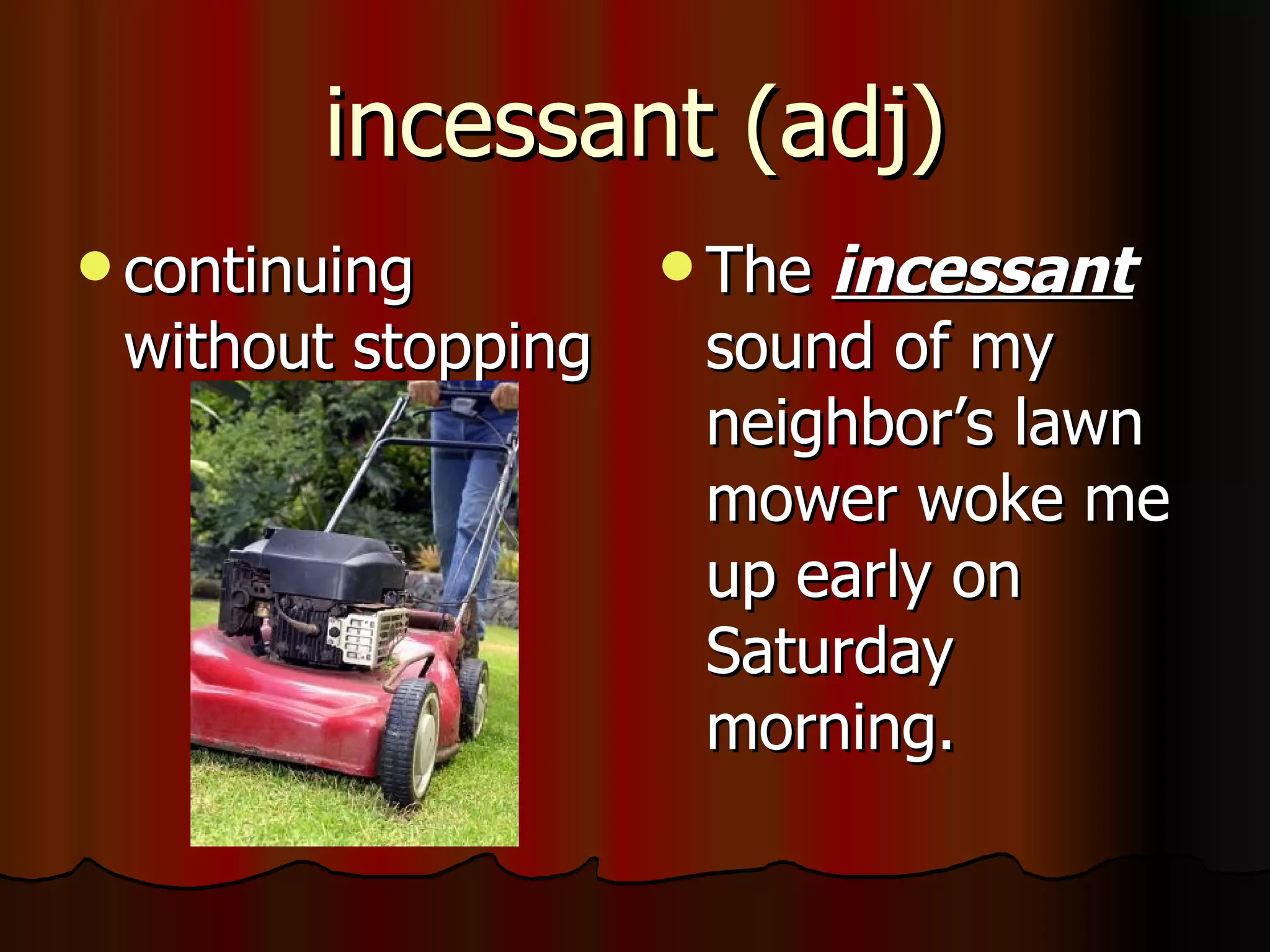 incessant (adj)
 continuing         Theincessant
 without stopping    sound of my
                     neighbor’s lawn
                     mower woke me
                     up early on
                     Saturday
                     morning.
 