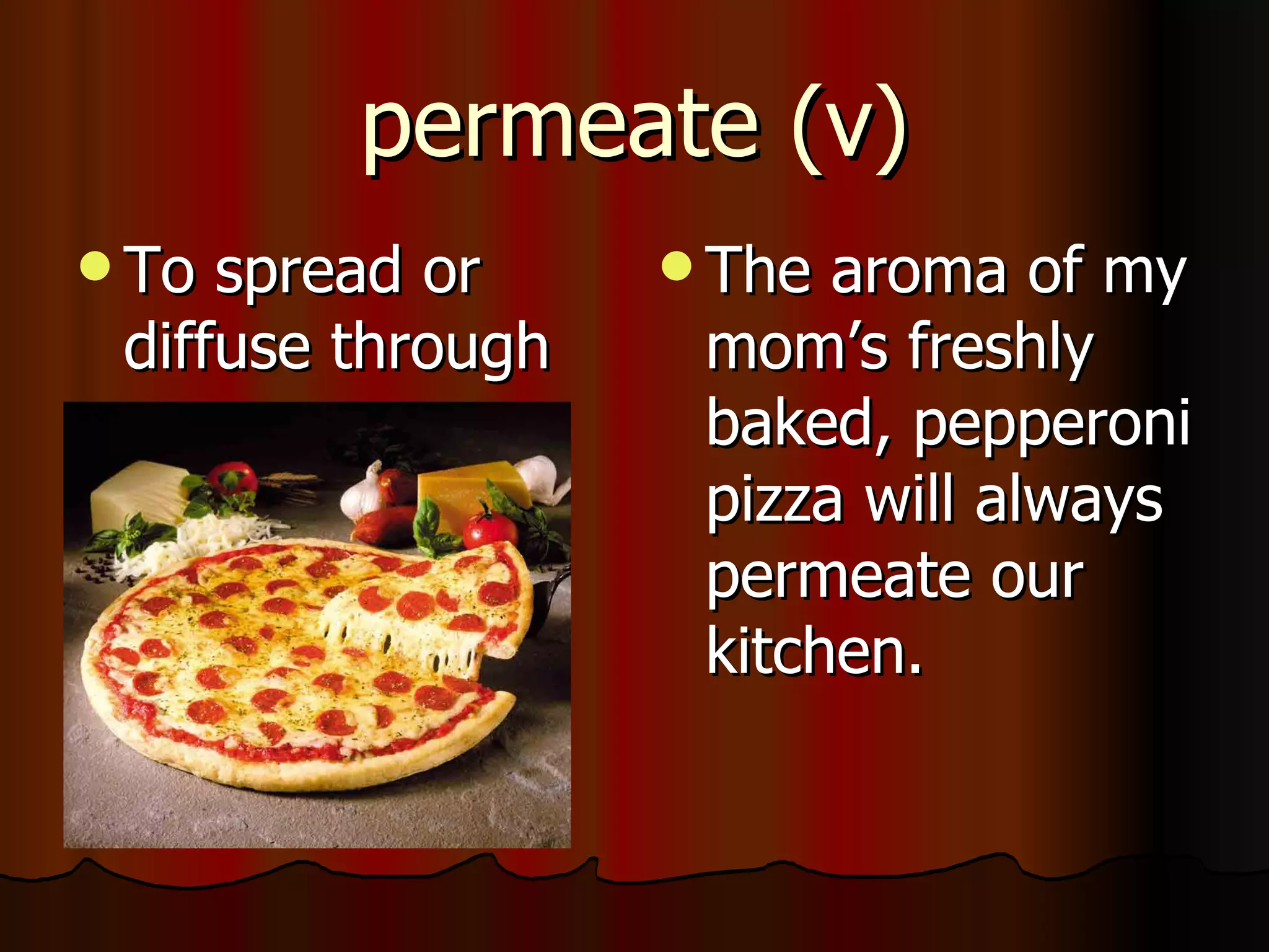 permeate (v)
 To spread or      The aroma of my
 diffuse through    mom’s freshly
                    baked, pepperoni
                    pizza will always
                    permeate our
                    kitchen.
 