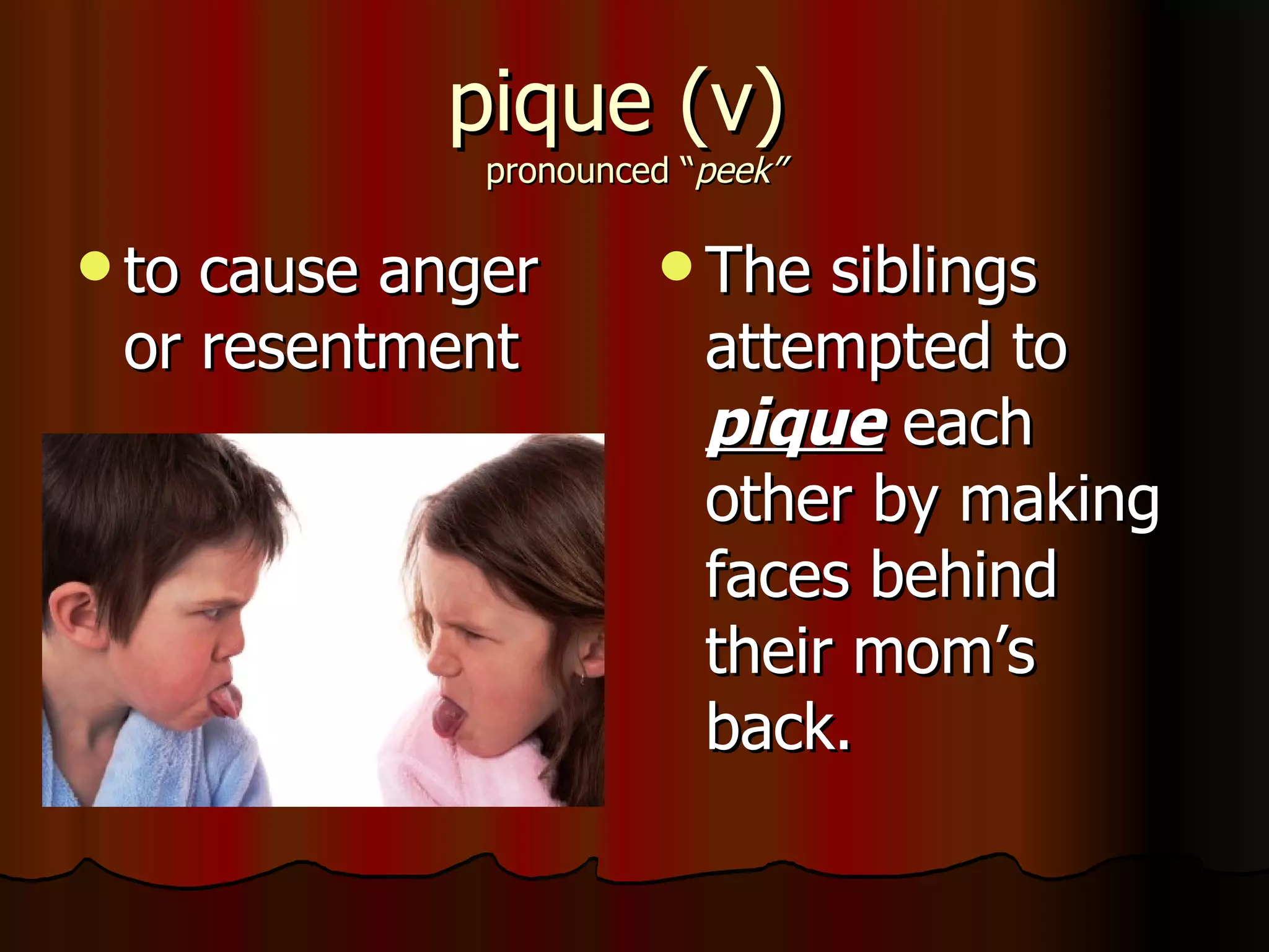 pique (v)
             pronounced “peek”

 tocause anger        The   siblings
 or resentment           attempted to
                         pique each
                         other by making
                         faces behind
                         their mom’s
                         back.
 