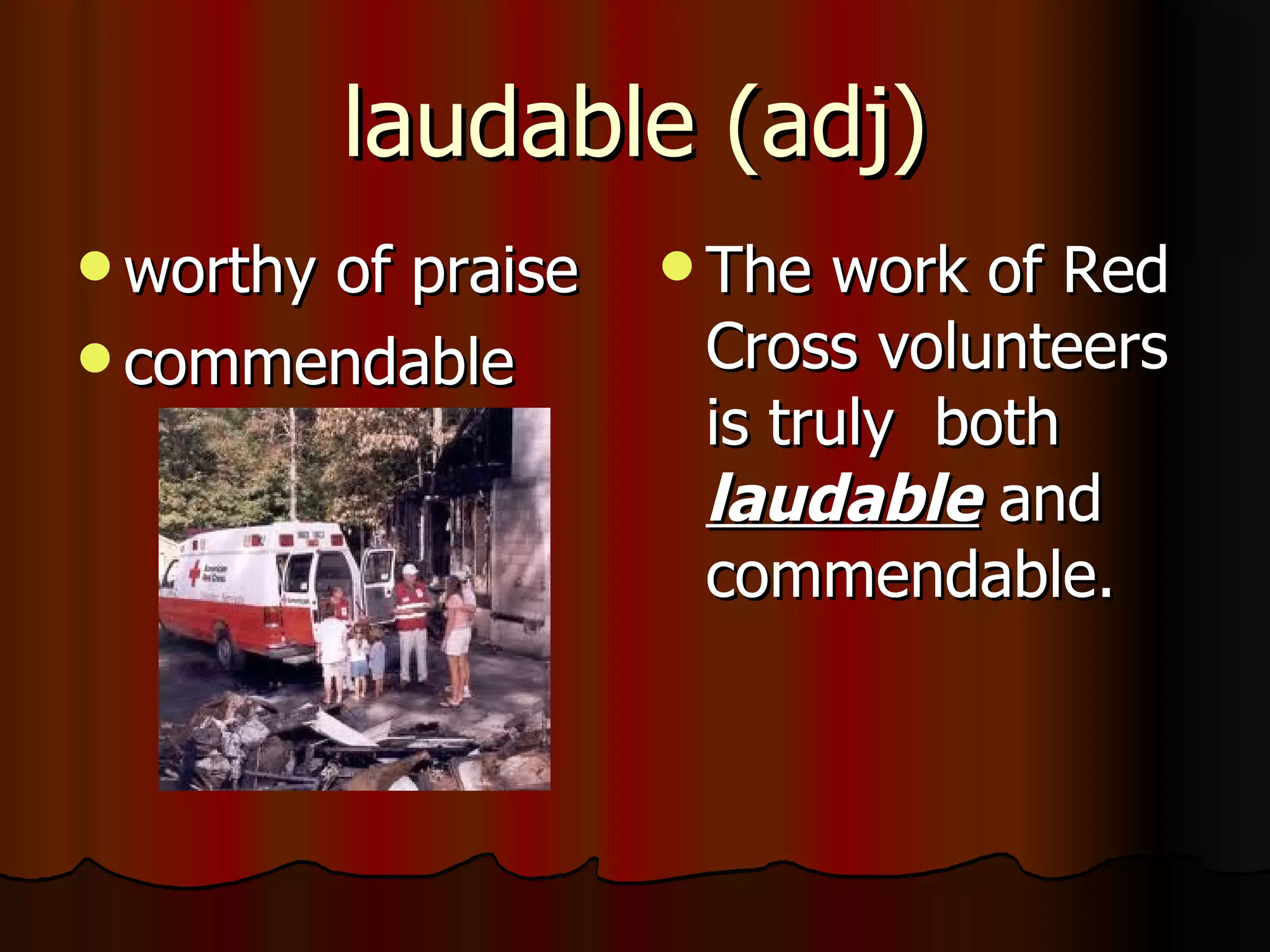 laudable (adj)
 worthy
       of praise    The  work of Red
 commendable       Cross volunteers
                    is truly both
                    laudable and
                    commendable.
 