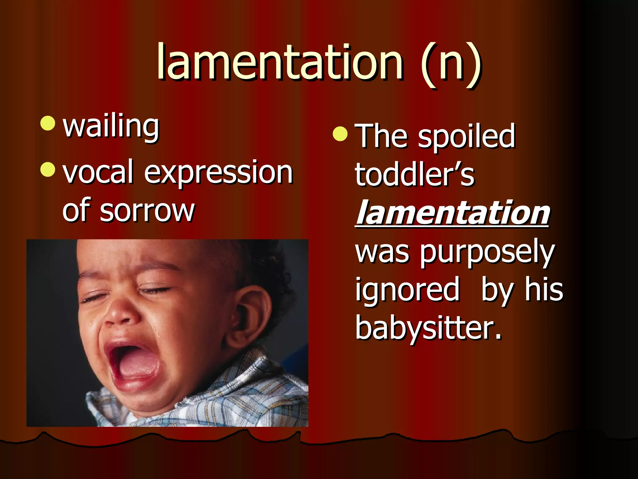 lamentation (n)
 wailing            Thespoiled
 vocalexpression    toddler’s
 of sorrow           lamentation
                     was purposely
                     ignored by his
                     babysitter.
 