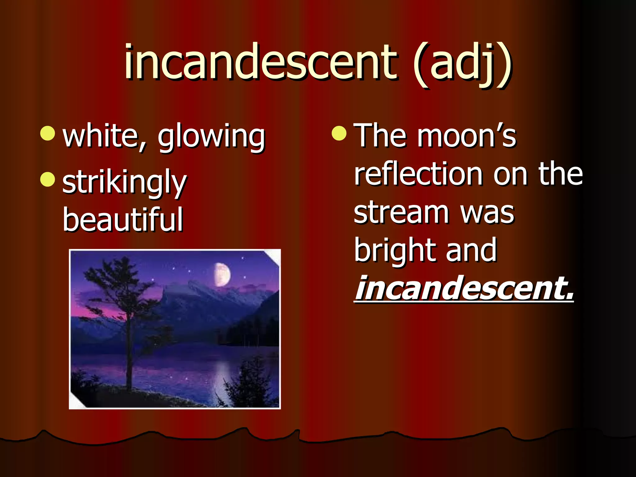 incandescent (adj)
 white,  glowing    The moon’s
 strikingly         reflection on the
  beautiful          stream was
                     bright and
                     incandescent.
 