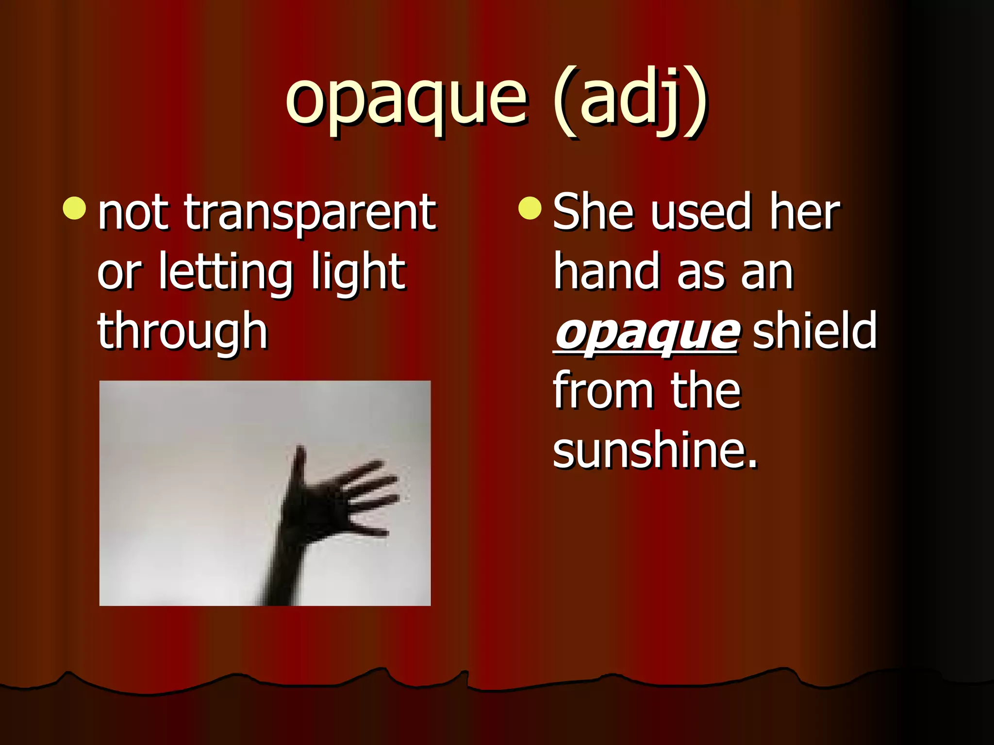 opaque (adj)
 not transparent    Sheused her
 or letting light    hand as an
 through             opaque shield
                     from the
                     sunshine.
 
