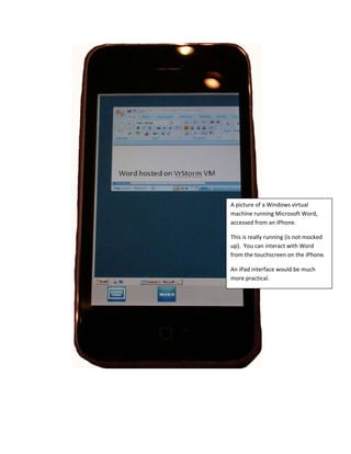  




    A picture of a Windows virtual 
    machine running Microsoft Word, 
    accessed from an iPhone. 

    This is really running (is not mocked 
    up).  You can interact with Word 
    from the touchscreen on the iPhone. 

    An iPad interface would be much 
    more practical. 
 
