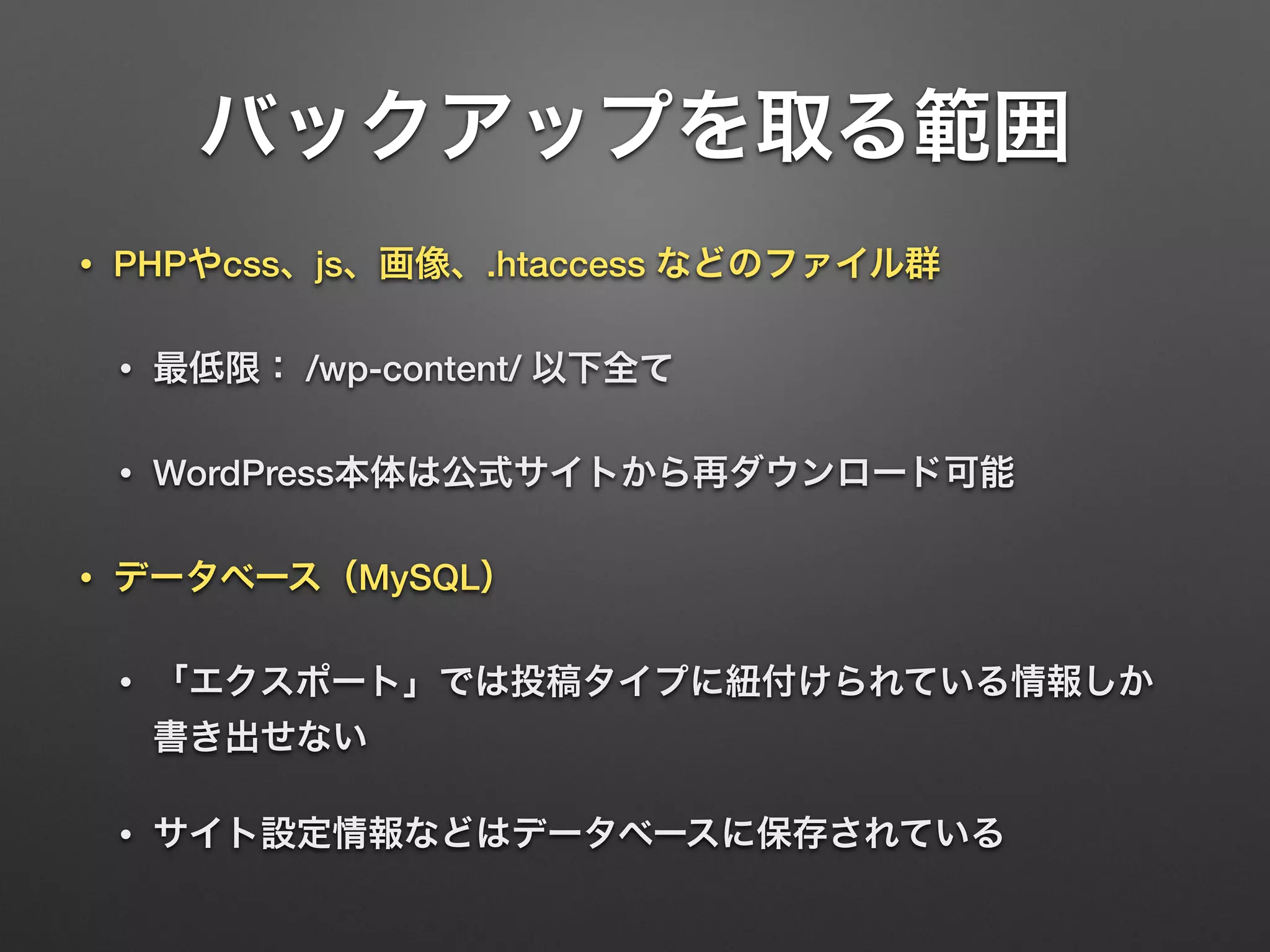 バックアップを取る範囲 
• PHPやcss、js、画像、.htaccess などのファイル群 
• 最低限： /wp-content/ 以下全て 
• WordPress本体は公式サイトから再ダウンロード可能 
• データベース（MySQL） 
• 「エクスポート」では投稿タイプに紐付けられている情報しか 
書き出せない 
• サイト設定情報などはデータベースに保存されている 
 
