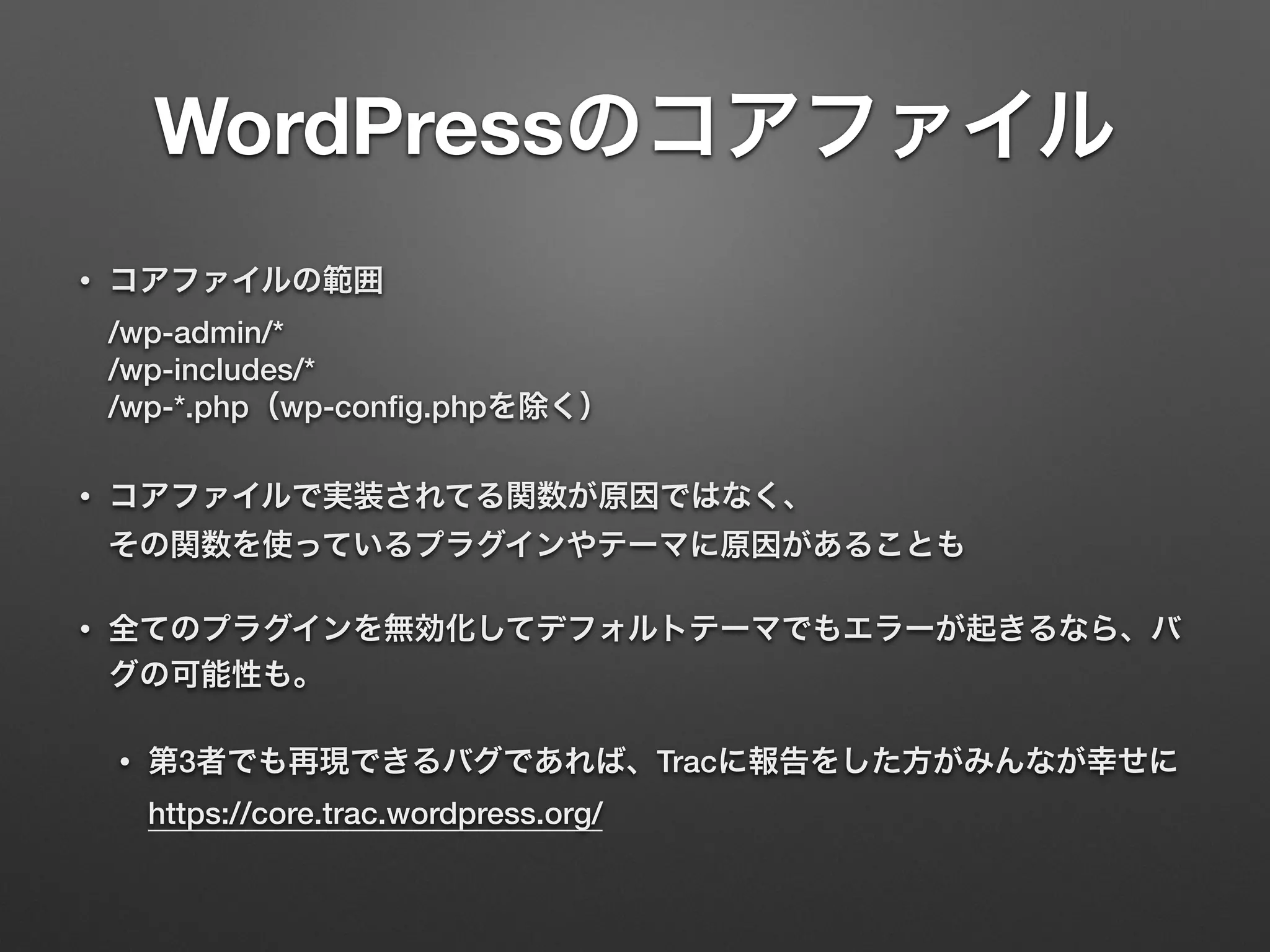 WordPressのコアファイル 
• コアファイルの範囲 
/wp-admin/* 
/wp-includes/* 
/wp-*.php（wp-config.phpを除く） 
• コアファイルで実装されてる関数が原因ではなく、 
その関数を使っているプラグインやテーマに原因があることも 
• 全てのプラグインを無効化してデフォルトテーマでもエラーが起きるなら、バ 
グの可能性も。 
• 第3者でも再現できるバグであれば、Tracに報告をした方がみんなが幸せに 
https://core.trac.wordpress.org/ 
 