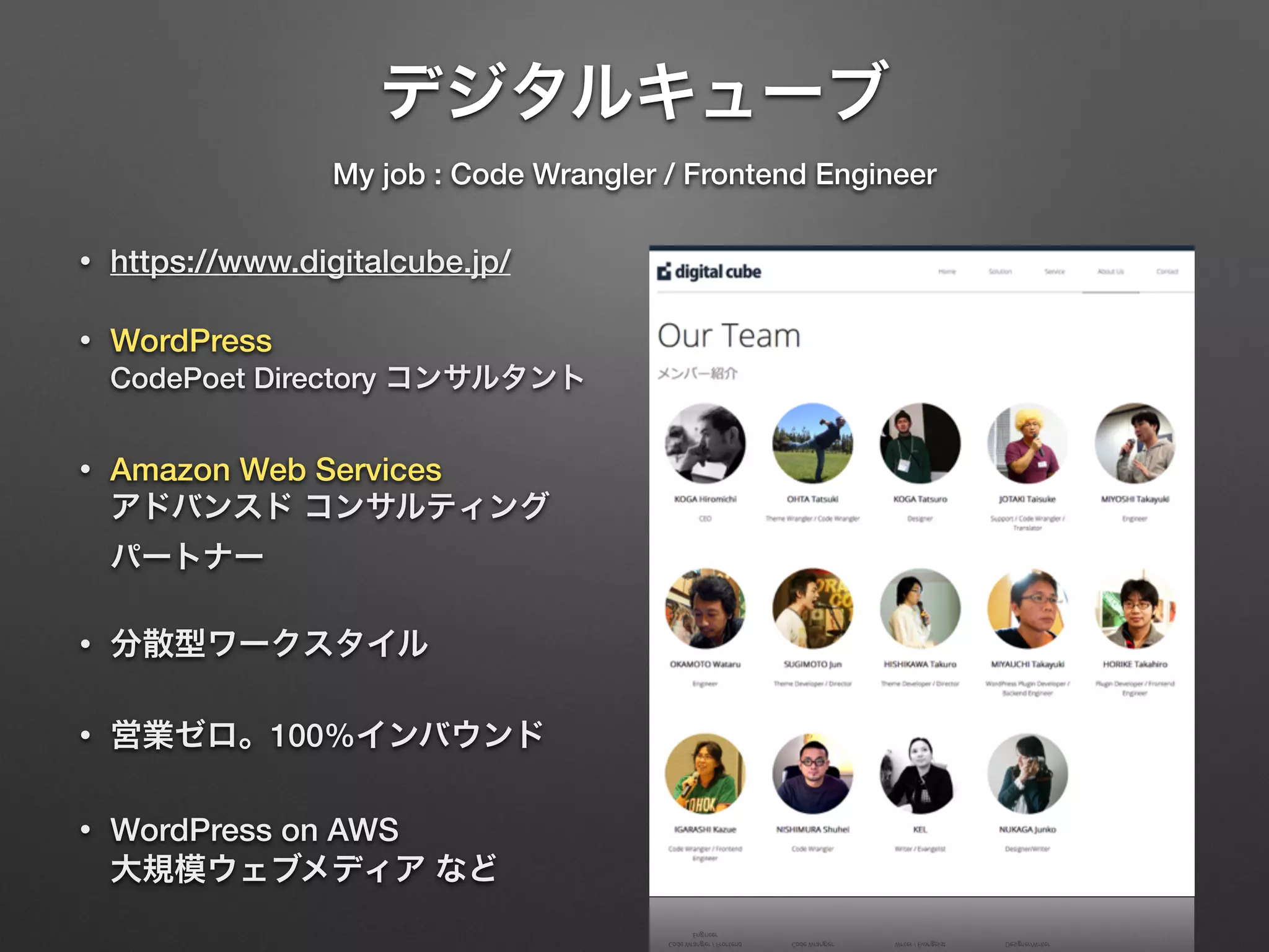 デジタルキューブ 
My job : Code Wrangler / Frontend Engineer 
• https://www.digitalcube.jp/ 
• WordPress 
CodePoet Directory コンサルタント 
• Amazon Web Services 
アドバンスド コンサルティング 
パートナー 
• 分散型ワークスタイル 
• 営業ゼロ。100%インバウンド 
• WordPress on AWS 
大規模ウェブメディア など 
 