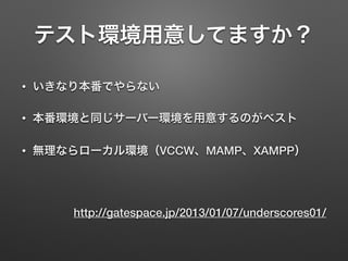 テスト環境用意してますか？ 
• いきなり本番でやらない 
• 本番環境と同じサーバー環境を用意するのがベスト 
• 無理ならローカル環境（VCCW、MAMP、XAMPP） 
http://gatespace.jp/2013/01/07/underscores01/ 
 