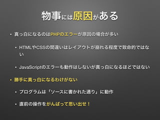物事には原因がある 
• 真っ白になるのはPHPのエラーが原因の場合が多い 
• HTMLやCSSの間違いはレイアウトが崩れる程度で致命的ではな 
い 
• JavaScriptのエラーも動作はしないが真っ白になるほどではない 
• 勝手に真っ白になるわけがない 
• プログラムは「ソースに書かれた通り」に動作 
• 直前の操作をがんばって思い出せ！ 
 
