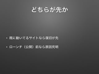 どちらが先か 
• 既に動いてるサイトなら復旧が先 
• ローンチ（公開）前なら原因究明 
 