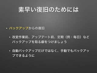 素早い復旧のためには 
• バックアップからの復旧 
• 改変作業前、アップデート前、定期（例：毎日）など 
バックアップを取る癖をつけましょう 
• 自動バックアップだけではなく、手動でもバックアッ 
プできるように 
 