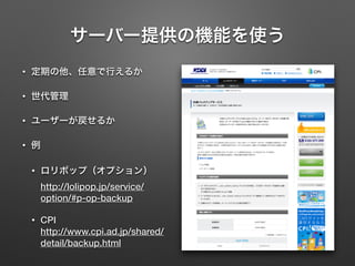 サーバー提供の機能を使う 
• 定期の他、任意で行えるか 
• 世代管理 
• ユーザーが戻せるか 
• 例 
• ロリポップ（オプション） 
http://lolipop.jp/service/ 
option/#p-op-backup 
• CPI 
http://www.cpi.ad.jp/shared/ 
detail/backup.html 
 