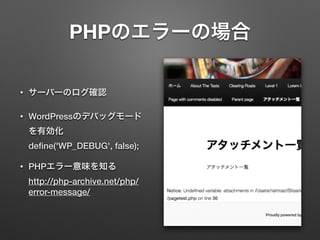 PHPのエラーの場合 
• サーバーのログ確認 
• WordPressのデバッグモード 
を有効化 
define('WP_DEBUG', false); 
• PHPエラー意味を知る 
http://php-archive.net/php/ 
error-message/ 
 