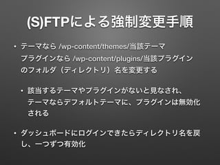 (S)FTPによる強制変更手順 
• テーマなら /wp-content/themes/当該テーマ 
プラグインなら /wp-content/plugins/当該プラグイン 
のフォルダ（ディレクトリ）名を変更する 
• 該当するテーマやプラグインがないと見なされ、 
テーマならデフォルトテーマに、プラグインは無効化 
される 
• ダッシュボードにログインできたらディレクトリ名を戻 
し、一つずつ有効化 
 