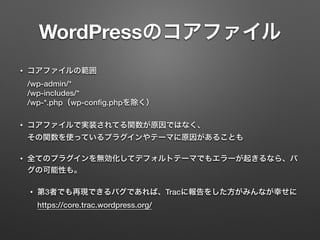 WordPressのコアファイル 
• コアファイルの範囲 
/wp-admin/* 
/wp-includes/* 
/wp-*.php（wp-config.phpを除く） 
• コアファイルで実装されてる関数が原因ではなく、 
その関数を使っているプラグインやテーマに原因があることも 
• 全てのプラグインを無効化してデフォルトテーマでもエラーが起きるなら、バ 
グの可能性も。 
• 第3者でも再現できるバグであれば、Tracに報告をした方がみんなが幸せに 
https://core.trac.wordpress.org/ 
 