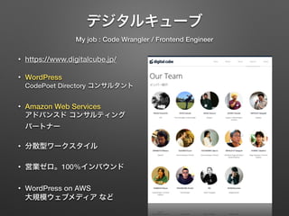 デジタルキューブ 
My job : Code Wrangler / Frontend Engineer 
• https://www.digitalcube.jp/ 
• WordPress 
CodePoet Directory コンサルタント 
• Amazon Web Services 
アドバンスド コンサルティング 
パートナー 
• 分散型ワークスタイル 
• 営業ゼロ。100%インバウンド 
• WordPress on AWS 
大規模ウェブメディア など 
 