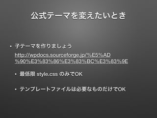 公式テーマを変えたいとき 
• 子テーマを作りましょう 
http://wpdocs.sourceforge.jp/%E5%AD 
%90%E3%83%86%E3%83%BC%E3%83%9E 
• 最低限 style.css のみでOK 
• テンプレートファイルは必要なものだけでOK 
 