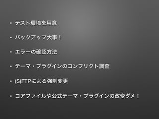 • テスト環境を用意 
• バックアップ大事！ 
• エラーの確認方法 
• テーマ・プラグインのコンフリクト調査 
• (S)FTPによる強制変更 
• コアファイルや公式テーマ・プラグインの改変ダメ！ 
 