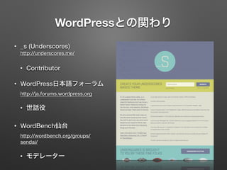 WordPressとの関わり 
• _s (Underscores) 
http://underscores.me/ 
• Contributor 
• WordPress日本語フォーラム 
http://ja.forums.wordpress.org 
• 世話役 
• WordBench仙台 
http://wordbench.org/groups/ 
sendai/ 
• モデレーター 
 