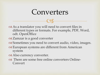
 As a translator you will need to convert files in
different types or formats. For example, PDF, Word,
odt. OpenOffice
 Zamzar is a good converter
 Sometimes you need to convert audio, video, images.
 European systems are different from American
system
 Also currency converter.
 There are some free online converters Online-
Convert
Converters
 