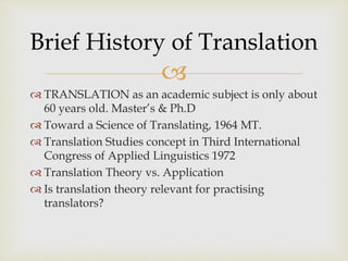 
 TRANSLATION as an academic subject is only about
60 years old. Master’s & Ph.D
 Toward a Science of Translating, 1964 MT.
 Translation Studies concept in Third International
Congress of Applied Linguistics 1972
 Translation Theory vs. Application
 Is translation theory relevant for practising
translators?
Brief History of Translation
 