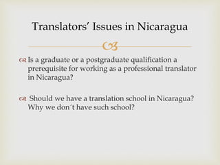 
 Is a graduate or a postgraduate qualification a
prerequisite for working as a professional translator
in Nicaragua?
 Should we have a translation school in Nicaragua?
Why we don´t have such school?
Translators’ Issues in Nicaragua
 