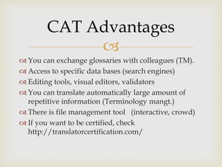 
 You can exchange glossaries with colleagues (TM).
 Access to specific data bases (search engines)
 Editing tools, visual editors, validators
 You can translate automatically large amount of
repetitive information (Terminology mangt.)
 There is file management tool (interactive, crowd)
 If you want to be certified, check
http://translatorcertification.com/
CAT Advantages
 