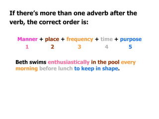 If there’s more than one adverb after the verb, the correct order is: Manner  +  place  +  frequency  +  time  +  purpose 1   2   3 4   5 Beth swims  enthusiastically   in the pool   every morning   before lunch   to keep in shape . 