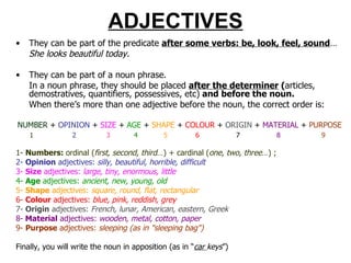 ADJECTIVES They can be part of the predicate  after some verbs: be, look, feel, sound … She looks beautiful today. They can be part of a noun phrase.  In a noun phrase, they should be placed  after the determiner  ( articles, demostratives, quantifiers, possessives, etc)  and before the noun. When there’s more than one adjective before the noun, the correct order is: NUMBER   +  OPINION  +  SIZE  +  AGE  +  SHAPE  +  COLOUR  +  ORIGIN  +  MATERIAL  +  PURPOSE 1   2   3   4   5   6   7   8   9 1-  Numbers:  ordinal ( first, second, third …) + cardinal ( one, two, three …) ;  2-  O pinion  adjectives:  silly, beautiful, horrible, difficult 3-  S ize  adjectives:  large, tiny, enormous, little 4-  A ge  adjectives:  ancient, new, young, old 5-  S hape  adjectives:  square, round, flat, rectangular 6-  C olour  adjectives:  blue, pink, reddish, grey 7-  Origin  adjectives:  French, lunar, American, eastern, Greek 8-  M aterial  adjectives:  wooden, metal, cotton, paper 9-  P urpose  adjectives:  sleeping (as in "sleeping bag")  Finally, you will write the noun in apposition (as in “ car  keys ”) 