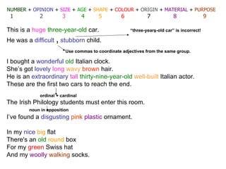 NUMBER   +  OPINION  +  SIZE  +  AGE  +  SHAPE  +  COLOUR  +  ORIGIN  +  MATERIAL  +  PURPOSE 1   2   3   4   5   6   7   8   9 This is a  huge   three-year-old  car.  “three-year s -old car” is incorrect! He was a  difficult  ,   stubborn  child. I bought a  wonderful   old   Italian  clock. She’s got  lovely   long   wavy   brown  hair. He is an  extraordinary   tall   thirty-nine-year-old   well-built   Italian  actor. These are the first two cars to reach the end.   ordinal + cardinal  The  Irish  Philology students must enter this room. noun in apposition I’ve found a  disgusting   pink   plastic  ornament. In my  nice   big  flat There's an  old   round  box For my  green   Swiss  hat And my  woolly   walking  socks. Use commas to coordinate adjectives from the same group.  